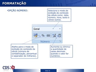 FORMATAÇÃO Seleciona o modo de exibição do conteúdo da célula como: data, número, hora, texto e vários outros. Aumenta ou diminui a quantidade de casas decimais quando o valor for numérico. Atalho para o modo de exibição do conteúdo da célula (número de contabilização, percentual e separador de milhares). OPÇÃO NÚMERO: 