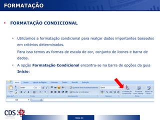 FORMATAÇÃO FORMATAÇÃO CONDICIONAL Utilizamos a formatação condicional para realçar dados importantes baseados em critérios determinados.  Para isso temos as formas de escala de cor, conjunto de ícones e barra de dados. A opção  Formatação Condicional  encontra-se na barra de opções da guia  Início : 