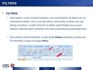 FILTROS FILTROS Esta opção é muito útil para trabalhar com subconjuntos de dados em um intervalo de células. Com o uso dos filtros você oculta os dados que não deseja visualizar, e exibe somente os dados especificados que se quer localizar podendo assim trabalhar com esses subconjuntos separadamente. Para acessar esta ferramenta, vá até opção  Dados  localizado na Barra de Ferramentas e clique na opção  Filtro : 