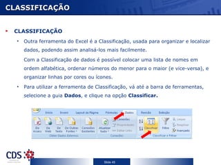 CLASSIFICAÇÃO CLASSIFICAÇÃO Outra ferramenta do Excel é a Classificação, usada para organizar e localizar dados, podendo assim analisá-los mais facilmente. Com a Classificação de dados é possível colocar uma lista de nomes em ordem alfabética, ordenar números do menor para o maior (e vice-versa), e organizar linhas por cores ou ícones. Para utilizar a ferramenta de Classificação, vá até a barra de ferramentas, selecione a guia  Dados , e clique na opção  Classificar. 