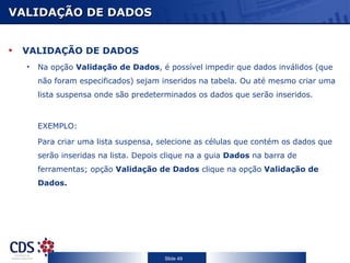 VALIDAÇÃO DE DADOS VALIDAÇÃO DE DADOS Na opção  Validação de Dados , é possível impedir que dados inválidos (que não foram especificados) sejam inseridos na tabela. Ou até mesmo criar uma lista suspensa onde são predeterminados os dados que serão inseridos. EXEMPLO: Para criar uma lista suspensa, selecione as células que contém os dados que serão inseridas na lista. Depois clique na a guia  Dados  na barra de ferramentas; opção  Validação de Dados  clique na opção  Validação de Dados. 