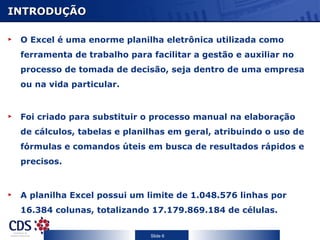 INTRODUÇÃO O Excel é uma enorme planilha eletrônica utilizada como ferramenta de trabalho para facilitar a gestão e auxiliar no processo de tomada de decisão, seja dentro de uma empresa ou na vida particular. Foi criado para substituir o processo manual na elaboração de cálculos, tabelas e planilhas em geral, atribuindo o uso de fórmulas e comandos úteis em busca de resultados rápidos e precisos. A planilha Excel possui um limite de 1.048.576 linhas por 16.384 colunas, totalizando 17.179.869.184 de células. 