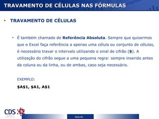 TRAVAMENTO DE CÉLULAS NAS FÓRMULAS TRAVAMENTO DE CÉLULAS  É também chamado de  Referência Absoluta . Sempre que quisermos que o Excel faça referência a apenas uma célula ou conjunto de células, é necessário travar o intervalo utilizando o sinal de cifrão ( $ ). A utilização do cifrão segue a uma pequena regra: sempre inserido antes da coluna ou da linha, ou de ambas, caso seja necessário.  EXEMPLO: $A$1, $A1, A$1 