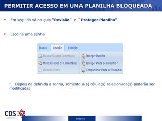 PERMITIR ACESSO EM UMA PLANILHA BLOQUEADA Em seguida vá na guia  “Revisão”   e  “Proteger Planilha” Escolha uma senha Depois de definida a senha, somente a(s) célula(s) selecionada(s) poderão ser modificadas 