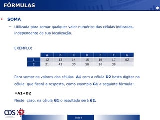 FÓRMULAS SOMA Utilizada para somar qualquer valor numérico das células indicadas, independente de sua localização. EXEMPLO : Para somar os valores das células  A1  com a célula  D2  basta digitar na célula  que ficará a resposta, como exemplo  G1  a seguinte fórmula: =A1+D2  Neste  caso, na célula  G1  o resultado será  62.  A B C D E F G 1 12 13 14 15 16 17 62 2 21 43 30 50 26 39 