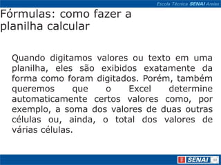 Fórmulas: como fazer a
planilha calcular

 Quando digitamos valores ou texto em uma
 planilha, eles são exibidos exatamente da
 forma como foram digitados. Porém, também
 queremos       que  o    Excel   determine
 automaticamente certos valores como, por
 exemplo, a soma dos valores de duas outras
 células ou, ainda, o total dos valores de
 várias células.
 