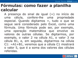 Fórmulas: como fazer a planilha
calcular
 A presença do sinal de igual (=) no início de
 uma célula, confere-lhe uma propriedade
 especial. Quando digitamos =, tudo o que se
 segue será considerado pelo Excel, como uma
 fórmula. Uma fórmula pode ser, por exemplo,
 uma operação matemática que envolve os
 valores de outras células. Se digitarmos, por
 exemplo, o valor 2 na célula A1, o valor 3 na
 célula B1, e, em seguida, digitarmos na célula
 C1: =A1+B1, veremos que a célula C1 mostrará
 o valor 5, que é a soma dos valores das células
 referidas.
 