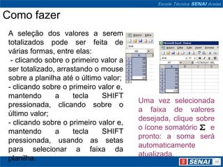 Como fazer
A seleção dos valores a serem
totalizados pode ser feita de
várias formas, entre elas:
 - clicando sobre o primeiro valor a
ser totalizado, arrastando o mouse
sobre a planilha até o último valor;
- clicando sobre o primeiro valor e,
mantendo       a     tecla   SHIFT
                                       Uma vez selecionada
pressionada, clicando sobre o
                                       a faixa de valores
último valor;
                                       desejada, clique sobre
- clicando sobre o primeiro valor e,
                                       o ícone somatório    e
mantendo       a     tecla   SHIFT
                                       pronto: a soma será
pressionada, usando as setas
                                       automaticamente
para selecionar a faixa da
                                       atualizada.
planilha.
 