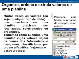 Organize, ordene e extraia valores de
uma planilha
Muitas vezes os valores (ou
seja, qualquer tipo de dado)
que    inserimos    em    uma
                                 1
                                 1. Preencha     uma
                                    tabela com dados
                                    de exemplo, como
planilha     precisam      ser      abaixo:
localizados, selecionados ou
ordenados.
Tomemos como exemplo uma
planilha cujos valores sejam
os nomes dos Infocentros, e
desejamos classificá-los por
ordem alfabética. Vejamos o
passo a passo:
 