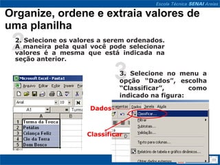 Organize, ordene e extraia valores de
uma planilha
 2
 2. Selecione os valores a serem ordenados.
 A maneira pela qual você pode selecionar
 valores é a mesma que está indicada na
 seção anterior.


                              33. Selecione no menu a
                               opção “Dados”, escolha
                               “Classificar”,      como
                               indicado na figura:

                      Dados



                     Classificar
 