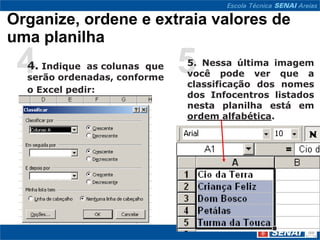 Organize, ordene e extraia valores de
uma planilha
 44. Indique as colunas que
  serão ordenadas, conforme
                              5
                              5. Nessa última imagem
                              você pode ver que a
                              classificação dos nomes
  o Excel pedir:
                              dos Infocentros listados
                              nesta planilha está em
                              ordem alfabética.
 