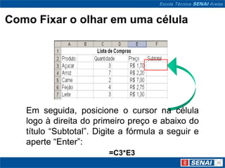 Como Fixar o olhar em uma célula




   Em seguida, posicione o cursor na célula
   logo à direita do primeiro preço e abaixo do
   título “Subtotal”. Digite a fórmula a seguir e
   aperte “Enter”:
                         =C3*E3
 