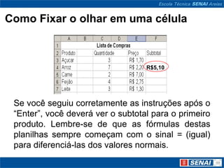Como Fixar o olhar em uma célula



                                   R$5,10




 Se você seguiu corretamente as instruções após o
 “Enter”, você deverá ver o subtotal para o primeiro
 produto. Lembre-se de que as fórmulas destas
 planilhas sempre começam com o sinal = (igual)
 para diferenciá-las dos valores normais.
 