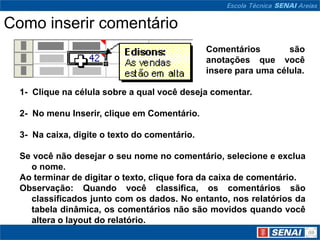 Como inserir comentário
                                               Comentários        são
                                               anotações que você
                                               insere para uma célula.

  1- Clique na célula sobre a qual você deseja comentar.

  2- No menu Inserir, clique em Comentário.

  3- Na caixa, digite o texto do comentário.

  Se você não desejar o seu nome no comentário, selecione e exclua
    o nome.
  Ao terminar de digitar o texto, clique fora da caixa de comentário.
  Observação: Quando você classifica, os comentários são
    classificados junto com os dados. No entanto, nos relatórios da
    tabela dinâmica, os comentários não são movidos quando você
    altera o layout do relatório.
 