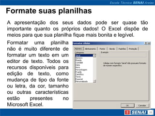 Formate suas planilhas
A apresentação dos seus dados pode ser quase tão
importante quanto os próprios dados! O Excel dispõe de
meios para que sua planilha fique mais bonita e legível.
Formatar uma planilha
não é muito diferente de
formatar um texto em um
editor de texto. Todos os
recursos disponíveis para
edição de texto, como
mudança de tipo da fonte
ou letra, da cor, tamanho
ou outras características
estão     presentes    no
Microsoft Excel.
 