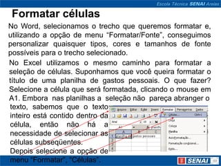 Formatar células
No Word, selecionamos o trecho que queremos formatar e,
utilizando a opção de menu “Formatar/Fonte”, conseguimos
personalizar quaisquer tipos, cores e tamanhos de fonte
possíveis para o trecho selecionado.
No Excel utilizamos o mesmo caminho para formatar a
seleção de células. Suponhamos que você queira formatar o
título de uma planilha de gastos pessoais. O que fazer?
Selecione a célula que será formatada, clicando o mouse em
A1. Embora nas planilhas a seleção não pareça abranger o
texto, sabemos que o texto
inteiro está contido dentro da
célula, então não há a
necessidade de selecionar as
células subseqüentes.
Depois selecione a opção de
menu “Formatar”, “Células”.
 