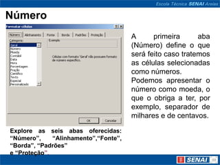 Número
                                       A      primeira      aba
                                       (Número) define o que
                                       será feito caso tratemos
                                       as células selecionadas
                                       como números.
                                       Podemos apresentar o
                                       número como moeda, o
                                       que o obriga a ter, por
                                       exemplo, separador de
                                       milhares e de centavos.

Explore as seis abas oferecidas:
“Número”,     “Alinhamento”,“Fonte”,
“Borda”, “Padrões”
e “Proteção”.
 