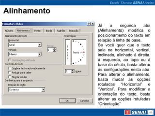 Alinhamento
              Já     a     segunda     aba
              (Alinhamento) modifica o
              posicionamento do texto em
              relação à linha de base.
              Se você quer que o texto
              saia na horizontal, vertical,
              inclinado, alinhado à direita,
              à esquerda, ao topo ou à
              base da célula, basta alterar
              as configurações nesta aba.
              Para alterar o alinhamento,
              basta mudar as opções
              rotuladas “Horizontal” e
              “Vertical”. Para modificar a
              orientação do texto, basta
              alterar as opções rotuladas
              “Orientação”
 
