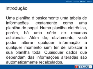 Introdução

Uma planilha é basicamente uma tabela de
informações, exatamente como uma
planilha de papel. Numa planilha eletrônica,
porém, há uma série de recursos
adicionais. Além de, obviamente, você
poder alterar qualquer informação a
qualquer momento sem ter de rabiscar a
sua planilha toda. Quaisquer dados que
dependam das informações alteradas são
automaticamente recalculados.
 