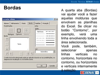 Bordas   A quarta aba (Bordas)
         vai ajudar você a fazer
         aquelas molduras que
         envolvem as planilhas
         do Excel. Se clicar no
         botão “Contorno”, por
         exemplo, verá uma
         linha envolvendo toda a
         área selecionada.
         Você pode, também,
         selecionar        apenas
         linhas    verticais   no
         contorno, horizontais no
         contorno, ou horizontais
         e verticais internamente
         à seleção.
 
