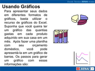 Usando Gráficos
Para apresentar seus dados
em diferentes formatos de
gráficos, basta utilizar o
recurso de gráficos do Excel.
Suponha que você queira ter
um gráfico das quantias
gastas em cada produto
adquirido em sua casa em um
mês. Após fazer uma planilha
com        seu     orçamento
doméstico,     você     pode
apresentá-la em um gráfico de
barras. Os passos para gerar
um     gráfico  com    essas
informações são:
 