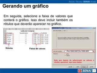 Gerando um gráfico
Em seguida, selecione a faixa de valores que
conterá o gráfico. Isso deve incluir também os
rótulos que deverão aparecer no gráfico.




 Rótulos         Faixa de valores
                                                 =Plan1!$A$3:$A$7;Plan1!$E$3:$E$7




                                    Note que depois de selecionado os valores e
                                    rótulos, aparecerá aqui seus dados.
 