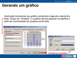 Gerando um gráfico

 Você pode incrementar seu gráfico nomeando a legenda e dando-lhe
 título. Clique em “Finalizar” e o gráfico deverá aparecer na planilha e
 pode ser movimentado em qualquer ponto dela.



                            Controle de despesas
   Controle de despesas




                                                   Finalize em concluir.
 