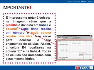IMPORTANTE!

 É interessante notar 2 coisas:
 na imagem, vê-se que a
 planilha é dividida em linhas e
 colunas. Cada linha recebe
 um número e cada coluna
 recebe uma letra. Isso serve
 para     localizar    o    que
 chamamos de células. Assim,
 a célula E4 localiza-se na
 coluna “E” e na linha 4. Todas
 as células são nomeadas com
 essa mesma lógica.
 