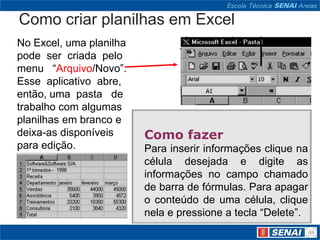 Como criar planilhas em Excel
No Excel, uma planilha
pode ser criada pelo
menu “Arquivo/Novo”.
Esse aplicativo abre,
então, uma pasta de
trabalho com algumas
planilhas em branco e
deixa-as disponíveis     Como fazer
para edição.             Para inserir informações clique na
                         célula desejada e digite as
                         informações no campo chamado
                         de barra de fórmulas. Para apagar
                         o conteúdo de uma célula, clique
                         nela e pressione a tecla “Delete”.
 