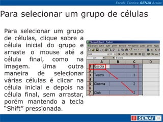 Para selecionar um grupo de células

Para selecionar um grupo
de células, clique sobre a
célula inicial do grupo e
arraste o mouse até a
célula final, como na
imagem.       Uma     outra
maneira     de   selecionar
várias células é clicar na
célula inicial e depois na
célula final, sem arrastar,
porém mantendo a tecla
“Shift” pressionada.
 