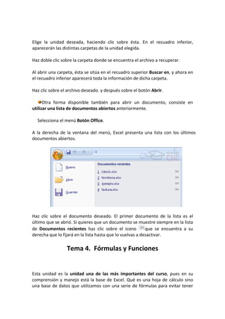 Elige la unidad deseada, haciendo clic sobre ésta. En el recuadro inferior,
aparecerán las distintas carpetas de la unidad elegida.

Haz doble clic sobre la carpeta donde se encuentra el archivo a recuperar.

Al abrir una carpeta, ésta se sitúa en el recuadro superior Buscar en, y ahora en
el recuadro inferior aparecerá toda la información de dicha carpeta.

Haz clic sobre el archivo deseado. y después sobre el botón Abrir.

      Otra forma disponible también para abrir un documento, consiste en
utilizar una lista de documentos abiertos anteriormente.

  Selecciona el menú Botón Office.

A la derecha de la ventana del menú, Excel presenta una lista con los últimos
documentos abiertos.




Haz clic sobre el documento deseado. El primer documento de la lista es el
último que se abrió. Si quieres que un documento se muestre siempre en la lista
de Documentos recientes haz clic sobre el icono            que se encuentra a su
derecha que lo fijará en la lista hasta que lo vuelvas a desactivar.

                 Tema 4. Fórmulas y Funciones


Esta unidad es la unidad una de las más importantes del curso, pues en su
comprensión y manejo está la base de Excel. Qué es una hoja de cálculo sino
una base de datos que utilizamos con una serie de fórmulas para evitar tener
 