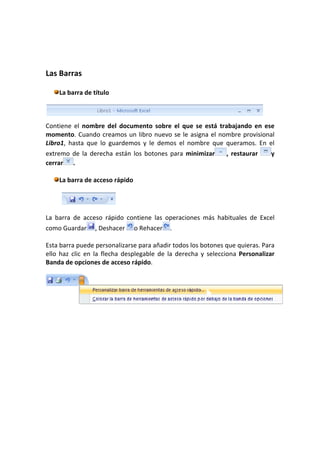 Las Barras

    La barra de título



Contiene el nombre del documento sobre el que se está trabajando en ese
momento. Cuando creamos un libro nuevo se le asigna el nombre provisional
Libro1, hasta que lo guardemos y le demos el nombre que queramos. En el
extremo de la derecha están los botones para minimizar        , restaurar    y
cerrar .

    La barra de acceso rápido




La barra de acceso rápido contiene las operaciones más habituales de Excel
como Guardar     , Deshacer     o Rehacer   .

Esta barra puede personalizarse para añadir todos los botones que quieras. Para
ello haz clic en la flecha desplegable de la derecha y selecciona Personalizar
Banda de opciones de acceso rápido.
 