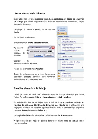 Ancho estándar de columna

Excel 2007 nos permite modificar la anchura estándar para todas las columnas
de la hoja que tienen asignada dicha anchura. Si deseamos modificarla, seguir
los siguientes pasos:

Desplegar el menú Formato de la pestaña
Inicio.

Se abrirá otro submenú.

Elegir la opción Ancho predeterminado...

Aparecerá   el
cuadro     de
diálogo de la
derecha.

Escribir      la
anchura estándar deseada.

Hacer clic sobre el botón Aceptar.

Todas las columnas pasan a tener la anchura
estándar, excepto aquellas que tuvieran
asignada una anchura particular.



Cambiar el nombre de la hoja.

Como ya sabes, en Excel 2007 creamos libros de trabajo formados por varias
hojas. Por defecto cada hoja se referencia como Hoja1, Hoja2, ...

Si trabajamos con varias hojas dentro del libro es aconsejable utilizar un
nombre de hoja para identificarla de forma más rápida, así si utilizamos una
hoja para manejar los ingresos y gastos de cada mes, la primera hoja se podría
nombrar Enero, la segunda Febrero, ...

La longitud máxima de los nombre de las hojas es de 31 caracteres.

No puede haber dos hojas de cálculo dentro del mismo libro de trabajo con el
mismo nombre.
 