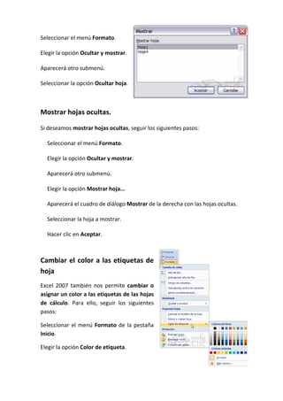 Seleccionar el menú Formato.

Elegir la opción Ocultar y mostrar.

Aparecerá otro submenú.

Seleccionar la opción Ocultar hoja.



Mostrar hojas ocultas.

Si deseamos mostrar hojas ocultas, seguir los siguientes pasos:

  Seleccionar el menú Formato.

  Elegir la opción Ocultar y mostrar.

  Aparecerá otro submenú.

  Elegir la opción Mostrar hoja...

  Aparecerá el cuadro de diálogo Mostrar de la derecha con las hojas ocultas.

  Seleccionar la hoja a mostrar.

  Hacer clic en Aceptar.



Cambiar el color a las etiquetas de
hoja
Excel 2007 también nos permite cambiar o
asignar un color a las etiquetas de las hojas
de cálculo. Para ello, seguir los siguientes
pasos:

Seleccionar el menú Formato de la pestaña
Inicio.

Elegir la opción Color de etiqueta.
 