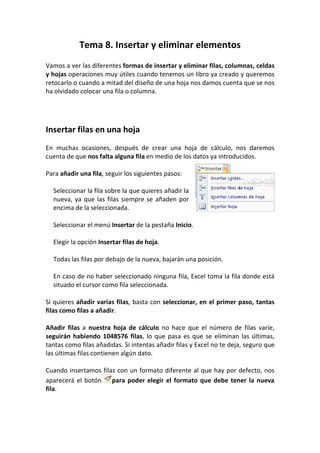 Tema 8. Insertar y eliminar elementos
Vamos a ver las diferentes formas de insertar y eliminar filas, columnas, celdas
y hojas operaciones muy útiles cuando tenemos un libro ya creado y queremos
retocarlo o cuando a mitad del diseño de una hoja nos damos cuenta que se nos
ha olvidado colocar una fila o columna.




Insertar filas en una hoja
En muchas ocasiones, después de crear una hoja de cálculo, nos daremos
cuenta de que nos falta alguna fila en medio de los datos ya introducidos.

Para añadir una fila, seguir los siguientes pasos:

  Seleccionar la fila sobre la que quieres añadir la
  nueva, ya que las filas siempre se añaden por
  encima de la seleccionada.

  Seleccionar el menú Insertar de la pestaña Inicio.

  Elegir la opción Insertar filas de hoja.

  Todas las filas por debajo de la nueva, bajarán una posición.

  En caso de no haber seleccionado ninguna fila, Excel toma la fila donde está
  situado el cursor como fila seleccionada.

Si quieres añadir varias filas, basta con seleccionar, en el primer paso, tantas
filas como filas a añadir.

Añadir filas a nuestra hoja de cálculo no hace que el número de filas varíe,
seguirán habiendo 1048576 filas, lo que pasa es que se eliminan las últimas,
tantas como filas añadidas. Si intentas añadir filas y Excel no te deja, seguro que
las últimas filas contienen algún dato.

Cuando insertamos filas con un formato diferente al que hay por defecto, nos
aparecerá el botón    para poder elegir el formato que debe tener la nueva
fila.
 