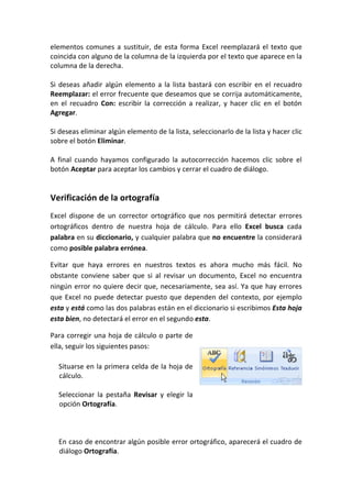 elementos comunes a sustituir, de esta forma Excel reemplazará el texto que
coincida con alguno de la columna de la izquierda por el texto que aparece en la
columna de la derecha.

Si deseas añadir algún elemento a la lista bastará con escribir en el recuadro
Reemplazar: el error frecuente que deseamos que se corrija automáticamente,
en el recuadro Con: escribir la corrección a realizar, y hacer clic en el botón
Agregar.

Si deseas eliminar algún elemento de la lista, seleccionarlo de la lista y hacer clic
sobre el botón Eliminar.

A final cuando hayamos configurado la autocorrección hacemos clic sobre el
botón Aceptar para aceptar los cambios y cerrar el cuadro de diálogo.


Verificación de la ortografía
Excel dispone de un corrector ortográfico que nos permitirá detectar errores
ortográficos dentro de nuestra hoja de cálculo. Para ello Excel busca cada
palabra en su diccionario, y cualquier palabra que no encuentre la considerará
como posible palabra errónea.

Evitar que haya errores en nuestros textos es ahora mucho más fácil. No
obstante conviene saber que si al revisar un documento, Excel no encuentra
ningún error no quiere decir que, necesariamente, sea así. Ya que hay errores
que Excel no puede detectar puesto que dependen del contexto, por ejemplo
esta y está como las dos palabras están en el diccionario si escribimos Esta hoja
esta bien, no detectará el error en el segundo esta.

Para corregir una hoja de cálculo o parte de
ella, seguir los siguientes pasos:

  Situarse en la primera celda de la hoja de
  cálculo.

  Seleccionar la pestaña Revisar y elegir la
  opción Ortografía.



  En caso de encontrar algún posible error ortográfico, aparecerá el cuadro de
  diálogo Ortografía.
 