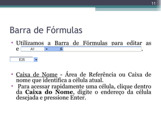 11

Barra de Fórmulas
• Utilizamos a Barra de Fórmulas para editar as
entradas de dados na planilha.

• Caixa de Nome - Área de Referência ou Caixa de
nome que identifica a célula atual.
• Para acessar rapidamente uma célula, clique dentro
da Caixa do Nome, digite o endereço da célula
desejada e pressione Enter.

 