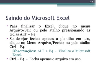 12

Saindo do Microsoft Excel
• Para finalizar o Excel, clique no menu
Arquivo/Sair ou pelo atalho pressionando as
teclas ALT + F4.
• Se desejar fechar apenas a planilha em uso,
clique no Menu Arquivo/Fechar ou pelo atalho
Ctrl + F4.
– Observações: ALT + F4 - Finaliza o Microsoft
Excel.

• Ctrl + F4 - Fecha apenas o arquivo em uso.

 