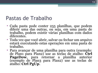 13

Pastas de Trabalho
• Cada pasta pode conter 255 planilhas, que podem
diferir uma das outras, ou seja, em uma pasta de
trabalho, podem existir várias planilhas com dados
diferentes.
• Toda vez que você abrir, salvar ou fechar um arquivo
estará executando estas operações em uma pasta de
trabalho.
• Para avançar de uma planilha para outra (exemplo:
de Plan1 para Plan2) use as teclas de atalho: Ctrl
PageDow, para retornar a planilha anterior
(exemplo de Plan3 para Plan2) use as teclas de
atalho: Ctrl PgUp.

 