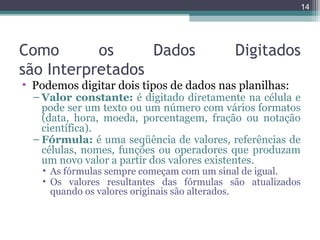 14

Como
os
Dados
são Interpretados

Digitados

• Podemos digitar dois tipos de dados nas planilhas:

– Valor constante: é digitado diretamente na célula e
pode ser um texto ou um número com vários formatos
(data, hora, moeda, porcentagem, fração ou notação
científica).
– Fórmula: é uma seqüência de valores, referências de
células, nomes, funções ou operadores que produzam
um novo valor a partir dos valores existentes.

• As fórmulas sempre começam com um sinal de igual.
• Os valores resultantes das fórmulas são atualizados
quando os valores originais são alterados.

 