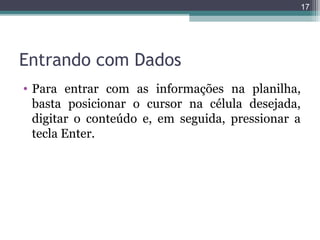 17

Entrando com Dados
• Para entrar com as informações na planilha,
basta posicionar o cursor na célula desejada,
digitar o conteúdo e, em seguida, pressionar a
tecla Enter.

 
