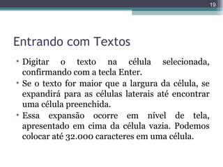 19

Entrando com Textos
• Digitar o texto na célula selecionada,
confirmando com a tecla Enter.
• Se o texto for maior que a largura da célula, se
expandirá para as células laterais até encontrar
uma célula preenchida.
• Essa expansão ocorre em nível de tela,
apresentado em cima da célula vazia. Podemos
colocar até 32.000 caracteres em uma célula.

 