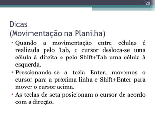 20

Dicas
(Movimentação na Planilha)
• Quando a movimentação entre células é
realizada pelo Tab, o cursor desloca-se uma
célula à direita e pelo Shift+Tab uma célula à
esquerda.
• Pressionando-se a tecla Enter, movemos o
cursor para a próxima linha e Shift+Enter para
mover o cursor acima.
• As teclas de seta posicionam o cursor de acordo
com a direção.

 