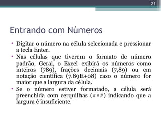 21

Entrando com Números
• Digitar o número na célula selecionada e pressionar
a tecla Enter.
• Nas células que tiverem o formato de número
padrão, Geral, o Excel exibirá os números como
inteiros (789), frações decimais (7,89) ou em
notação científica (7.89E+08) caso o número for
maior que a largura da célula.
• Se o número estiver formatado, a célula será
preenchida com cerquilhas (###) indicando que a
largura é insuficiente.

 