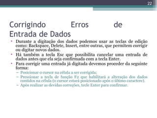 22

Corrigindo
Erros
Entrada de Dados

de

• Durante a digitação dos dados podemos usar as teclas de edição
como: Backspace, Delete, Insert, entre outras, que permitem corrigir
ou digitar novos dados.
• Há também a tecla Esc que possibilita cancelar uma entrada de
dados antes que ela seja confirmada com a tecla Enter.
• Para corrigir uma entrada já digitada devemos proceder da seguinte
forma:
– Posicionar o cursor na célula a ser corrigida;
– Pressionar a tecla de função F2 que habilitará a alteração dos dados
contidos na célula (o cursor estará posicionado após o último caractere).
– Após realizar as devidas correções, tecle Enter para confirmar.

 