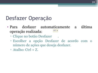 24

Desfazer Operação
• Para desfazer automaticamente
operação realizada:

a

última

▫ Clique no botão Desfazer
.
▫ Escolher a opção Desfazer de acordo com o
número de ações que deseja desfazer.
▫ Atalho: Ctrl + Z.

 