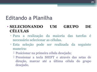 26

Editando a Planilha
• SELECIONANDO
CÉLULAS

UM

GRUPO

DE

▫ Para a realização da maioria das tarefas é
necessário selecionar as células.
▫ Esta seleção pode ser realizada da seguinte
maneira:
 Posicionar na primeira célula desejada;
 Pressionar a tecla SHIFT e através das setas de
direção, marcar até a última célula do grupo
desejado.

 