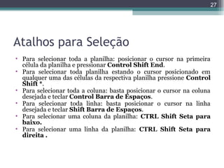 27

Atalhos para Seleção
• Para selecionar toda a planilha: posicionar o cursor na primeira
célula da planilha e pressionar Control Shift End.
• Para selecionar toda planilha estando o cursor posicionado em
qualquer uma das células da respectiva planilha pressione Control
Shift *.
• Para selecionar toda a coluna: basta posicionar o cursor na coluna
desejada e teclar Control Barra de Espaços.
• Para selecionar toda linha: basta posicionar o cursor na linha
desejada e teclar Shift Barra de Espaços.
• Para selecionar uma coluna da planilha: CTRL Shift Seta para
baixo.
• Para selecionar uma linha da planilha: CTRL Shift Seta para
direita .

 