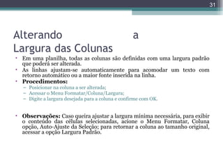 31

Alterando
Largura das Colunas

a

• Em uma planilha, todas as colunas são definidas com uma largura padrão
que poderá ser alterada.
• As linhas ajustam-se automaticamente para acomodar um texto com
retorno automático ou a maior fonte inserida na linha.
• Procedimentos:
– Posicionar na coluna a ser alterada;
– Acessar o Menu Formatar/Coluna/Largura;
– Digite a largura desejada para a coluna e confirme com OK.

• Observações: Caso queira ajustar a largura mínima necessária, para exibir
o conteúdo das células selecionadas, acione o Menu Formatar, Coluna
opção, Auto-Ajuste da Seleção; para retornar a coluna ao tamanho original,
acessar a opção Largura Padrão.

 