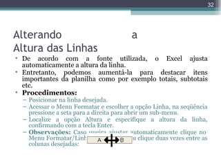 32

Alterando
Altura das Linhas

a

• De acordo com a fonte utilizada, o Excel ajusta
automaticamente a altura da linha.
• Entretanto, podemos aumentá-la para destacar itens
importantes da planilha como por exemplo totais, subtotais
etc.
• Procedimentos:
– Posicionar na linha desejada.
– Acessar o Menu Formatar e escolher a opção Linha, na seqüência
pressione a seta para a direita para abrir um sub-menu.
– Localize a opção Altura e especifique a altura da linha,
confirmando com a tecla Enter.
– Observações: Caso queira ajustar automaticamente clique no
Menu Formatar/Linha/ Auto-Ajuste ou clique duas vezes entre as
colunas desejadas:

 